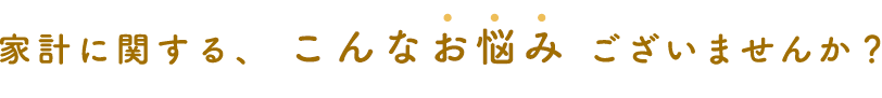 家計に関する、 こんなお悩み ございませんか？
