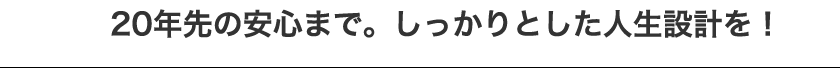 20年先の安心まで。しっかりとした人生設計を!
