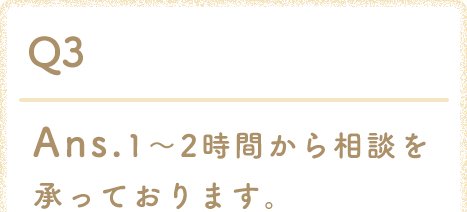 Ans.1〜2時間から相談を承っております。