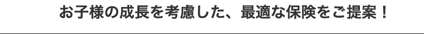 お子様の成長を考慮した、最適な保険をご提案!