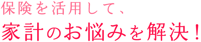 保険を活用して、家計のお悩みを解決!